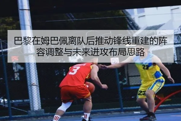 巴黎在姆巴佩离队后推动锋线重建的阵容调整与未来进攻布局思路（kaiyun）