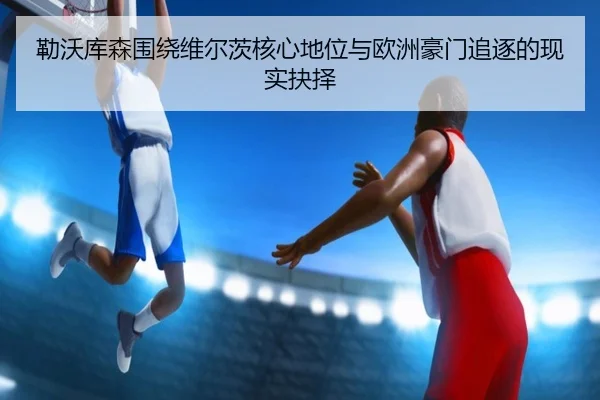 勒沃库森围绕维尔茨核心地位与欧洲豪门追逐的现实抉择（kaiyun）