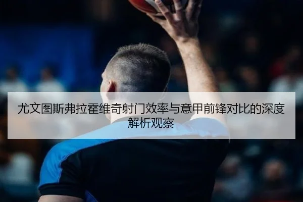 尤文图斯弗拉霍维奇射门效率与意甲前锋对比的深度解析观察（kaiyun）